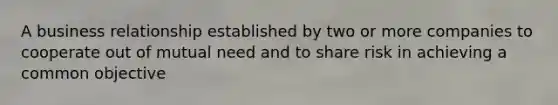 A business relationship established by two or more companies to cooperate out of mutual need and to share risk in achieving a common objective