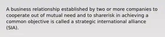 A business relationship established by two or more companies to cooperate out of mutual need and to sharerisk in achieving a common objective is called a strategic international alliance (SIA).