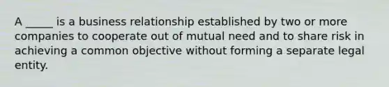 A _____ is a business relationship established by two or more companies to cooperate out of mutual need and to share risk in achieving a common objective without forming a separate legal entity.