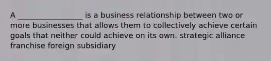 A _________________ is a business relationship between two or more businesses that allows them to collectively achieve certain goals that neither could achieve on its own. strategic alliance franchise foreign subsidiary