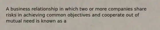 A business relationship in which two or more companies share risks in achieving common objectives and cooperate out of mutual need is known as a