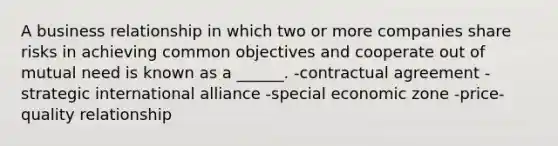 A business relationship in which two or more companies share risks in achieving common objectives and cooperate out of mutual need is known as a ______. -contractual agreement -strategic international alliance -special economic zone -price-quality relationship