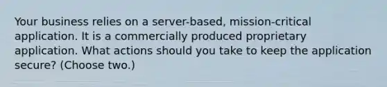 Your business relies on a server-based, mission-critical application. It is a commercially produced proprietary application. What actions should you take to keep the application secure? (Choose two.)