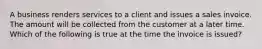 A business renders services to a client and issues a sales invoice. The amount will be collected from the customer at a later time. Which of the following is true at the time the invoice is​ issued?