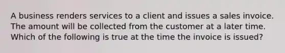 A business renders services to a client and issues a sales invoice. The amount will be collected from the customer at a later time. Which of the following is true at the time the invoice is​ issued?