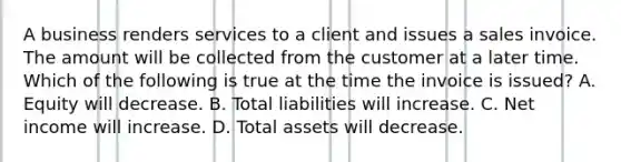 A business renders services to a client and issues a sales invoice. The amount will be collected from the customer at a later time. Which of the following is true at the time the invoice is​ issued? A. Equity will decrease. B. Total liabilities will increase. C. Net income will increase. D. Total assets will decrease.