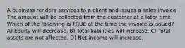 A business renders services to a client and issues a sales invoice. The amount will be collected from the customer at a later time. Which of the following is TRUE at the time the invoice is issued? A) Equity will decrease. B) Total liabilities will increase. C) Total assets are not affected. D) Net income will increase.