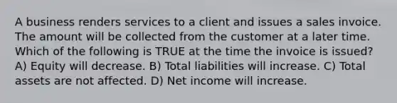 A business renders services to a client and issues a sales invoice. The amount will be collected from the customer at a later time. Which of the following is TRUE at the time the invoice is issued? A) Equity will decrease. B) Total liabilities will increase. C) Total assets are not affected. D) Net income will increase.