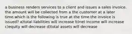 a business renders services to a client and issues a sales invoice. the amount will be collected from a the customer at a later time.which is the following is true at the time the invoice is issued? a)total liabilities will increase b)net income will increase c)equity will decrease d)total assets will decrease