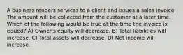 A business renders services to a client and issues a sales invoice. The amount will be collected from the customer at a later time. Which of the following would be true at the time the invoice is issued? A) Owner's equity will decrease. B) Total liabilities will increase. C) Total assets will decrease. D) Net income will increase.