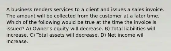 A business renders services to a client and issues a sales invoice. The amount will be collected from the customer at a later time. Which of the following would be true at the time the invoice is issued? A) Owner's equity will decrease. B) Total liabilities will increase. C) Total assets will decrease. D) Net income will increase.