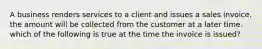 A business renders services to a client and issues a sales invoice. the amount will be collected from the customer at a later time. which of the following is true at the time the invoice is issued?