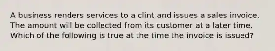 A business renders services to a clint and issues a sales invoice. The amount will be collected from its customer at a later time. Which of the following is true at the time the invoice is issued?