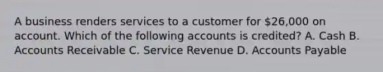 A business renders services to a customer for​ 26,000 on account. Which of the following accounts is​ credited? A. Cash B. Accounts Receivable C. Service Revenue D. Accounts Payable