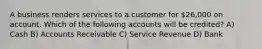 A business renders services to a customer for 26,000 on account. Which of the following accounts will be credited? A) Cash B) Accounts Receivable C) Service Revenue D) Bank