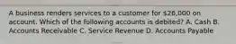 A business renders services to a customer for​ 26,000 on account. Which of the following accounts is​ debited? A. Cash B. Accounts Receivable C. Service Revenue D. Accounts Payable