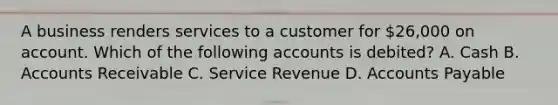 A business renders services to a customer for​ 26,000 on account. Which of the following accounts is​ debited? A. Cash B. Accounts Receivable C. Service Revenue D. Accounts Payable