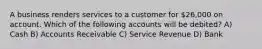 A business renders services to a customer for 26,000 on account. Which of the following accounts will be debited? A) Cash B) Accounts Receivable C) Service Revenue D) Bank