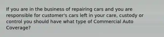 If you are in the business of repairing cars and you are responsible for customer's cars left in your care, custody or control you should have what type of Commercial Auto Coverage?