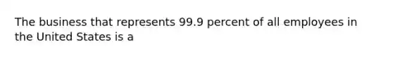 The business that represents 99.9 percent of all employees in the United States is a