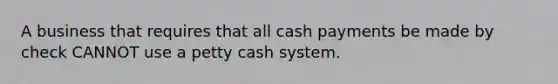 A business that requires that all cash payments be made by check CANNOT use a petty cash system.