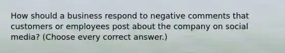 How should a business respond to negative comments that customers or employees post about the company on social media? (Choose every correct answer.)