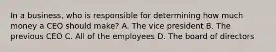 In a business, who is responsible for determining how much money a CEO should make? A. The vice president B. The previous CEO C. All of the employees D. The board of directors