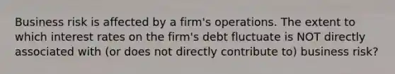 Business risk is affected by a firm's operations. The extent to which interest rates on the firm's debt fluctuate is NOT directly associated with (or does not directly contribute to) business risk?