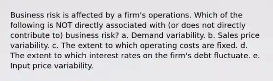 Business risk is affected by a firm's operations. Which of the following is NOT directly associated with (or does not directly contribute to) business risk? a. Demand variability. b. Sales price variability. c. The extent to which operating costs are fixed. d. The extent to which interest rates on the firm's debt fluctuate. e. Input price variability.