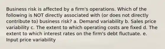 Business risk is affected by a firm's operations. Which of the following is NOT directly associated with (or does not directly contribute to) business risk? a. Demand variability b. Sales price variability c. The extent to which operating costs are fixed d. The extent to which interest rates on the firm's debt fluctuate. e. Input price variability