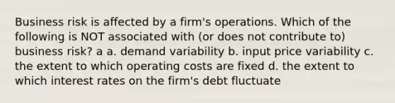 Business risk is affected by a firm's operations. Which of the following is NOT associated with (or does not contribute to) business risk? a a. demand variability b. input price variability c. the extent to which operating costs are fixed d. the extent to which interest rates on the firm's debt fluctuate