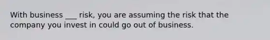 With business ___ risk, you are assuming the risk that the company you invest in could go out of business.