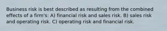 Business risk is best described as resulting from the combined effects of a firm's: A) financial risk and sales risk. B) sales risk and operating risk. C) operating risk and financial risk.