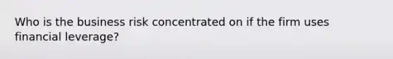 Who is the business risk concentrated on if the firm uses financial leverage?