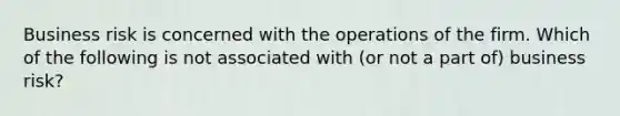 Business risk is concerned with the operations of the firm. Which of the following is not associated with (or not a part of) business risk?