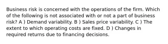 Business risk is concerned with the operations of the firm. Which of the following is not associated with or not a part of business risk? A ) Demand variability. B ) Sales price variability. C ) The extent to which operating costs are fixed. D ) Changes in required returns due to financing decisions.