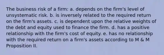 The business risk of a firm: a. depends on the firm's level of unsystematic risk. b. is inversely related to the required return on the firm's assets. c. is dependent upon the relative weights of the debt and equity used to finance the firm. d. has a positive relationship with the firm's cost of equity. e. has no relationship with the required return on a firm's assets according to M & M Proposition II.