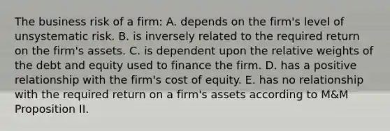 The business risk of a firm: A. depends on the firm's level of unsystematic risk. B. is inversely related to the required return on the firm's assets. C. is dependent upon the relative weights of the debt and equity used to finance the firm. D. has a positive relationship with the firm's cost of equity. E. has no relationship with the required return on a firm's assets according to M&M Proposition II.