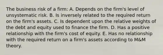 The business risk of a firm: A. Depends on the firm's level of unsystematic risk. B. Is inversely related to the required return on the firm's assets. C. Is dependent upon the relative weights of the debt and equity used to finance the firm. D. Has a positive relationship with the firm's cost of equity. E. Has no relationship with the required return on a firm's assets according to M&M theory.