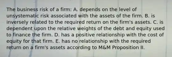 The business risk of a firm: A. depends on the level of unsystematic risk associated with the assets of the firm. B. is inversely related to the required return on the firm's assets. C. is dependent upon the relative weights of the debt and equity used to finance the firm. D. has a positive relationship with the cost of equity for that firm. E. has no relationship with the required return on a firm's assets according to M&M Proposition II.