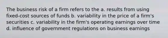 The business risk of a firm refers to the a. results from using fixed-cost sources of funds b. variability in the price of a firm's securities c. variability in the firm's operating earnings over time d. influence of government regulations on business earnings