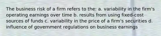 The business risk of a firm refers to the: a. variability in the firm's operating earnings over time b. results from using fixed-cost sources of funds c. variability in the price of a firm's securities d. influence of government regulations on business earnings