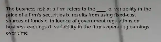 The business risk of a firm refers to the ____. a. variability in the price of a firm's securities b. results from using fixed-cost sources of funds c. influence of government regulations on business earnings d. variability in the firm's operating earnings over time