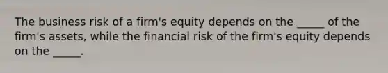 The business risk of a firm's equity depends on the _____ of the firm's assets, while the financial risk of the firm's equity depends on the _____.