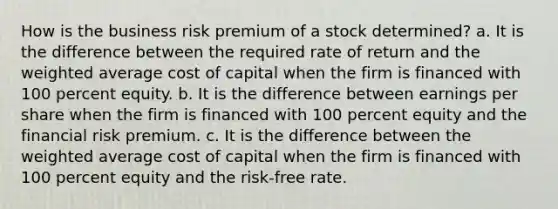 How is the business risk premium of a stock determined? a. It is the difference between the required rate of return and the weighted average cost of capital when the firm is financed with 100 percent equity. b. It is the difference between earnings per share when the firm is financed with 100 percent equity and the financial risk premium. c. It is the difference between the weighted average cost of capital when the firm is financed with 100 percent equity and the risk-free rate.