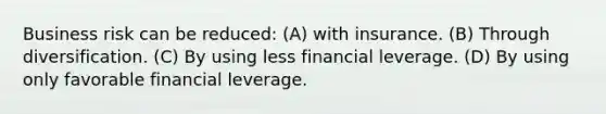 Business risk can be reduced: (A) with insurance. (B) Through diversification. (C) By using less financial leverage. (D) By using only favorable financial leverage.