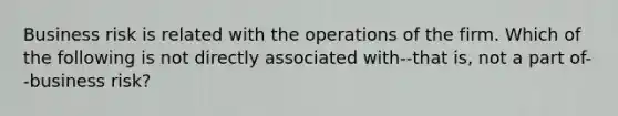 Business risk is related with the operations of the firm. Which of the following is not directly associated with--that is, not a part of--business risk?