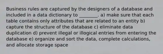 Business rules are captured by the designers of a database and included in a data dictionary to ________. a) make sure that each table contains only attributes that are related to an entity b) capture the structure of the database c) eliminate data duplication d) prevent illegal or illogical entries from entering the database e) organize and sort the data, complete calculations, and allocate storage space