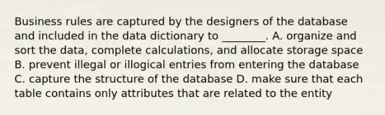 Business rules are captured by the designers of the database and included in the data dictionary to ________. A. organize and sort the data, complete calculations, and allocate storage space B. prevent illegal or illogical entries from entering the database C. capture the structure of the database D. make sure that each table contains only attributes that are related to the entity