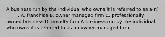 A business run by the individual who owns it is referred to as a(n) _____. A. franchise B. owner-managed firm C. professionally-owned business D. novelty firm A business run by the individual who owns it is referred to as an owner-managed firm.